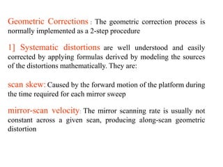 Geometric Corrections : The geometric correction process is
normally implemented as a 2-step procedure
1] Systematic distortions are well understood and easily
corrected by applying formulas derived by modeling the sources
of the distortions mathematically. They are:
scan skew: Caused by the forward motion of the platform during
the time required for each mirror sweep
mirror-scan velocity: The mirror scanning rate is usually not
constant across a given scan, producing along-scan geometric
distortion
 