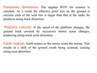 Panoramic distortions: The angular IFOV for scanner is
constant. As a result the effective pixel size on the ground at
extreme ends of the scan line is larger than that at the nadir. Its
produces along-track distortion.
Platform velocity: If the speed of the platform changes, the
ground track covered by successive mirror scans changes,
producing along-track scale distortion
Earth rotation: Earth rotates as the sensor scans the terrain. This
results in a shift of the ground swath being scanned, causing
along-scan distortion
 