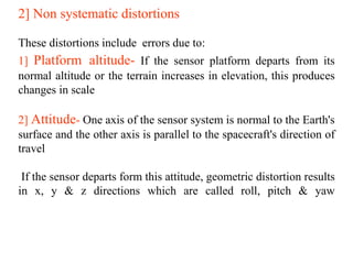 2] Non systematic distortions
These distortions include errors due to:
1] Platform altitude- If the sensor platform departs from its
normal altitude or the terrain increases in elevation, this produces
changes in scale
2] Attitude- One axis of the sensor system is normal to the Earth's
surface and the other axis is parallel to the spacecraft's direction of
travel
If the sensor departs form this attitude, geometric distortion results
in x, y & z directions which are called roll, pitch & yaw
 