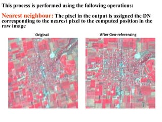 This process is performed using the following operations:
Nearest neighbour: The pixel in the output is assigned the DN
corresponding to the nearest pixel to the computed position in the
raw image
Original After Geo-referencing
 