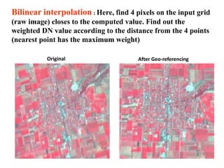Original
Bilinear interpolation : Here, find 4 pixels on the input grid
(raw image) closes to the computed value. Find out the
weighted DN value according to the distance from the 4 points
(nearest point has the maximum weight)
After Geo-referencing
 