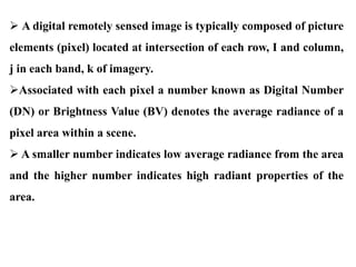  A digital remotely sensed image is typically composed of picture
elements (pixel) located at intersection of each row, I and column,
j in each band, k of imagery.
Associated with each pixel a number known as Digital Number
(DN) or Brightness Value (BV) denotes the average radiance of a
pixel area within a scene.
 A smaller number indicates low average radiance from the area
and the higher number indicates high radiant properties of the
area.
 