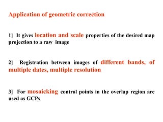 Application of geometric correction
1] It gives location and scale properties of the desired map
projection to a raw image
2] Registration between images of different bands, of
multiple dates, multiple resolution
3] For mosaicking control points in the overlap region are
used as GCPs
 
