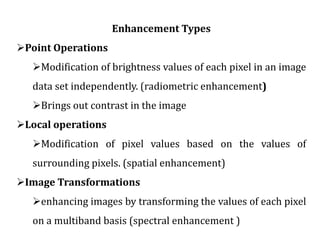 Enhancement Types
Point Operations
Modification of brightness values of each pixel in an image
data set independently. (radiometric enhancement)
Brings out contrast in the image
Local operations
Modification of pixel values based on the values of
surrounding pixels. (spatial enhancement)
Image Transformations
enhancing images by transforming the values of each pixel
on a multiband basis (spectral enhancement )
 