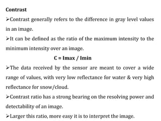 Contrast
Contrast generally refers to the difference in gray level values
in an image.
It can be defined as the ratio of the maximum intensity to the
minimum intensity over an image.
C = Imax / Imin
The data received by the sensor are meant to cover a wide
range of values, with very low reflectance for water & very high
reflectance for snow/cloud.
Contrast ratio has a strong bearing on the resolving power and
detectability of an image.
Larger this ratio, more easy it is to interpret the image.
 