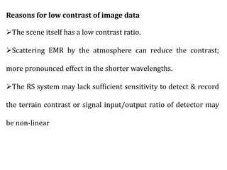 Reasons for low contrast of image data
The scene itself has a low contrast ratio.
Scattering EMR by the atmosphere can reduce the contrast;
more pronounced effect in the shorter wavelengths.
The RS system may lack sufficient sensitivity to detect & record
the terrain contrast or signal input/output ratio of detector may
be non-linear
 