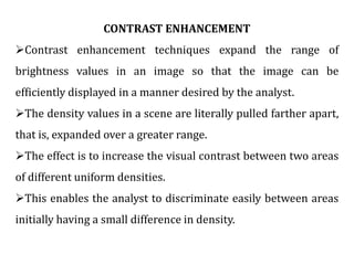 CONTRAST ENHANCEMENT
Contrast enhancement techniques expand the range of
brightness values in an image so that the image can be
efficiently displayed in a manner desired by the analyst.
The density values in a scene are literally pulled farther apart,
that is, expanded over a greater range.
The effect is to increase the visual contrast between two areas
of different uniform densities.
This enables the analyst to discriminate easily between areas
initially having a small difference in density.
 
