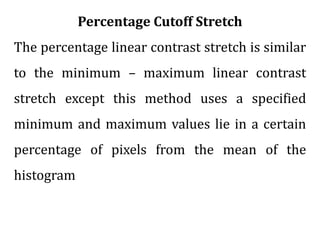 Percentage Cutoff Stretch
The percentage linear contrast stretch is similar
to the minimum – maximum linear contrast
stretch except this method uses a specified
minimum and maximum values lie in a certain
percentage of pixels from the mean of the
histogram
 