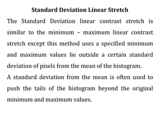 Standard Deviation Linear Stretch
The Standard Deviation linear contrast stretch is
similar to the minimum – maximum linear contrast
stretch except this method uses a specified minimum
and maximum values lie outside a certain standard
deviation of pixels from the mean of the histogram.
A standard deviation from the mean is often used to
push the tails of the histogram beyond the original
minimum and maximum values.
 