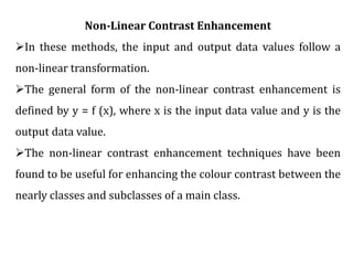 Non-Linear Contrast Enhancement
In these methods, the input and output data values follow a
non-linear transformation.
The general form of the non-linear contrast enhancement is
defined by y = f (x), where x is the input data value and y is the
output data value.
The non-linear contrast enhancement techniques have been
found to be useful for enhancing the colour contrast between the
nearly classes and subclasses of a main class.
 