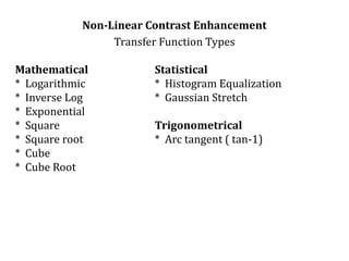 Non-Linear Contrast Enhancement
Transfer Function Types
Mathematical Statistical
* Logarithmic * Histogram Equalization
* Inverse Log * Gaussian Stretch
* Exponential
* Square Trigonometrical
* Square root * Arc tangent ( tan-1)
* Cube
* Cube Root
 