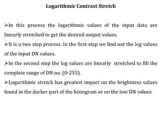 Logarithmic Contrast Stretch
In this process the logarithmic values of the input data are
linearly stretched to get the desired output values.
It is a two step process. In the first step we find out the log values
of the input DN values.
In the second step the log values are linearly stretched to fill the
complete range of DN no. (0-255).
Logarithmic stretch has greatest impact on the brightness values
found in the darker part of the histogram or on the low DN values
 