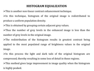 HISTOGRAM EQUALIZATION
This is another non-linear contrast enhancement technique.
In this technique, histogram of the original image is redistributed to
produce a uniform population density.
This is obtained by grouping certain adjacent grey values.
Thus the number of grey levels in the enhanced image is less than the
number of grey levels in the original image.
The redistribution of the histogram results in greatest contrast being
applied to the most populated range of brightness values in the original
image.
In this process the light and dark tails of the original histogram are
compressed, thereby resulting in some loss of detail in those regions.
This method gives large improvement in image quality when the histogram
is highly peaked.
 