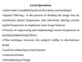 Local Operations
pixel value is modified based on the values surrounding it.
Spatial Filtering - is the process of dividing the image into its
constituent spatial frequencies, and selectively altering certain
spatial frequencies to emphasize some image features.
Process of suppressing (de-emphasizing) certain frequencies &
passing (emphasizing) others.
This technique increases the analyst’s ability to discriminate
detail.
used for enhancing certain features
removal of noise.
Smoothening of image
 