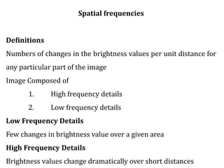 Spatial frequencies
Definitions
Numbers of changes in the brightness values per unit distance for
any particular part of the image
Image Composed of
1. High frequency details
2. Low frequency details
Low Frequency Details
Few changes in brightness value over a given area
High Frequency Details
Brightness values change dramatically over short distances
 