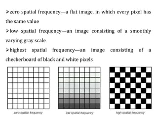 zero spatial frequency—a flat image, in which every pixel has
the same value
low spatial frequency—an image consisting of a smoothly
varying gray scale
highest spatial frequency—an image consisting of a
checkerboard of black and white pixels
 