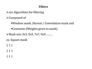 Filters
are Algorithms for filtering
Composed of
Window mask /Kernal / Convolution mask and
Constants (Weights given to mask)
Mask size 3x3, 5x5, 7x7, 9x9………
ex. Square mask
1 1 1
1 1 1
1 1 1
 
