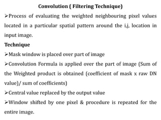 Convolution ( Filtering Technique)
Process of evaluating the weighted neighbouring pixel values
located in a particular spatial pattern around the i,j, location in
input image.
Technique
Mask window is placed over part of image
Convolution Formula is applied over the part of image (Sum of
the Weighted product is obtained (coefficient of mask x raw DN
value)/ sum of coefficients)
Central value replaced by the output value
Window shifted by one pixel & procedure is repeated for the
entire image.
 