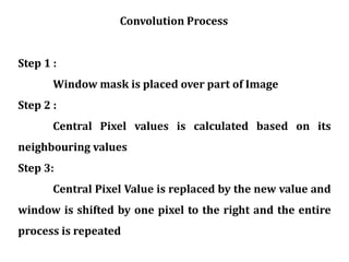 Step 1 :
Window mask is placed over part of Image
Step 2 :
Central Pixel values is calculated based on its
neighbouring values
Step 3:
Central Pixel Value is replaced by the new value and
window is shifted by one pixel to the right and the entire
process is repeated
Convolution Process
 