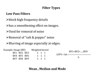 Filter Types
Low Pass Filters
block high frequency details
has a smoothening effect on images.
Used for removal of noise
Removal of “salt & pepper” noise
Blurring of image especially at edges.
Example: Image (BV) Weighted kernel
BV1 BV2 BV3 1 1 1
BV4 BV5 BV6 1 1 1
BV7 BV8 BV9 1 1 1
BV1+BV2+…..BV9
LFF5 = Int ----------------------------
9
Mean , Median and Mode
 