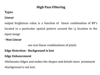 High Pass Filtering
Types
Linear
output brightness value is a function of linear combination of BV’s
located in a particular spatial pattern around the i,j location in the
input image
–Non Linear
use non linear combinations of pixels
Edge Detection - Background is lost
Edge Enhancement
•Delineates Edges and makes the shapes and details more prominent
•background is not lost.
 