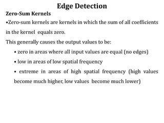 Edge Detection
Zero-Sum Kernels
•Zero-sum kernels are kernels in which the sum of all coefficients
in the kernel equals zero.
This generally causes the output values to be:
• zero in areas where all input values are equal (no edges)
• low in areas of low spatial frequency
• extreme in areas of high spatial frequency (high values
become much higher, low values become much lower)
 