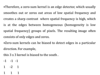 •Therefore, a zero-sum kernel is an edge detector, which usually
smoothes out or zeros out areas of low spatial frequency and
creates a sharp contrast where spatial frequency is high, which
is at the edges between homogeneous (homogeneity is low
spatial frequency) groups of pixels. The resulting image often
consists of only edges and zeros.
•Zero-sum kernels can be biased to detect edges in a particular
direction. For example,
this 3 x 3 kernel is biased to the south .
-1 -1 -1
1 -2 1
1 1 1
 