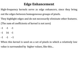 Edge Enhancement
High-frequency kernels serve as edge enhancers, since they bring
out the edges between homogeneous groups of pixels.
They highlight edges and do not necessarily eliminate other features.
(The sum of coefficients of kernel is not zero)
-1 -1 -1
-1 16 -1
-1 -1 –1
When this kernel is used on a set of pixels in which a relatively low
value is surrounded by higher values, like this...
 