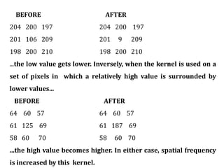 BEFORE AFTER
204 200 197 204 200 197
201 106 209 201 9 209
198 200 210 198 200 210
...the low value gets lower. Inversely, when the kernel is used on a
set of pixels in which a relatively high value is surrounded by
lower values...
BEFORE AFTER
64 60 57 64 60 57
61 125 69 61 187 69
58 60 70 58 60 70
...the high value becomes higher. In either case, spatial frequency
is increased by this kernel.
 