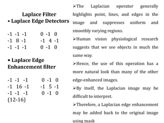 Laplace Filter
• Laplace Edge Detectors
-1 -1 -1 0 -1 0
-1 8 -1 -1 4 -1
-1 -1 -1 0 -1 0
• Laplace Edge
Enhancement filter
-1 -1 -1 0 -1 0
-1 16 -1 -1 5 -1
-1 -1 -1 0 -1 0
(12-16)
The Laplacian operator generally
highlights point, lines, and edges in the
image and suppresses uniform and
smoothly varying regions.
Human vision physiological research
suggests that we see objects in much the
same way.
Hence, the use of this operation has a
more natural look than many of the other
edge-enhanced images.
By itself, the Laplacian image may be
difficult to interpret.
Therefore, a Laplacian edge enhancement
may be added back to the original image
using mask
 