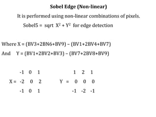 Sobel Edge (Non-linear)
It is performed using non-linear combinations of pixels.
Sobel5 = sqrt X2 + Y2 for edge detection
Where X = (BV3+2BN6+BV9) – (BV1+2BV4+BV7)
And Y = (BV1+2BV2+BV3) – (BV7+2BV8+BV9)
-1 0 1 1 2 1
X = -2 0 2 Y = 0 0 0
-1 0 1 -1 -2 -1
 