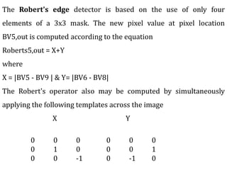 The Robert's edge detector is based on the use of only four
elements of a 3x3 mask. The new pixel value at pixel location
BV5,out is computed according to the equation
Roberts5,out = X+Y
where
X = |BV5 - BV9 | & Y= |BV6 - BV8|
The Robert's operator also may be computed by simultaneously
applying the following templates across the image
X Y
0 0 0
0 1 0
0 0 -1
0 0 0
0 0 1
0 -1 0
 