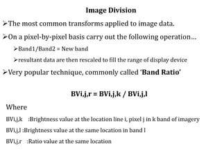 Image Division
The most common transforms applied to image data.
On a pixel-by-pixel basis carry out the following operation…
Band1/Band2 = New band
resultant data are then rescaled to fill the range of display device
Very popular technique, commonly called ‘Band Ratio’
BVi,j,r = BVi,j,k / BVi,j,l
Where
BVi,j,k :Brightness value at the location line i, pixel j in k band of imagery
BVi,j,l :Brightness value at the same location in band l
BVi,j,r :Ratio value at the same location
 