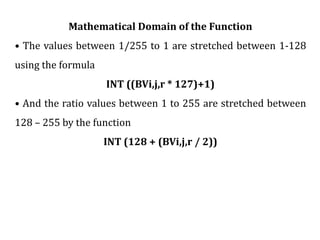 Mathematical Domain of the Function
• The values between 1/255 to 1 are stretched between 1-128
using the formula
INT ((BVi,j,r * 127)+1)
• And the ratio values between 1 to 255 are stretched between
128 – 255 by the function
INT (128 + (BVi,j,r / 2))
 