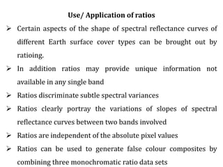 Use/ Application of ratios
 Certain aspects of the shape of spectral reflectance curves of
different Earth surface cover types can be brought out by
ratioing.
 In addition ratios may provide unique information not
available in any single band
 Ratios discriminate subtle spectral variances
 Ratios clearly portray the variations of slopes of spectral
reflectance curves between two bands involved
 Ratios are independent of the absolute pixel values
 Ratios can be used to generate false colour composites by
combining three monochromatic ratio data sets
 