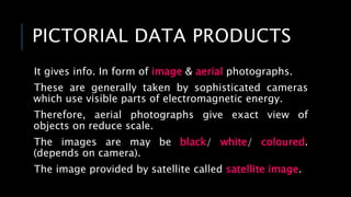 PICTORIAL DATA PRODUCTS
It gives info. In form of image & aerial photographs.
These are generally taken by sophisticated cameras
which use visible parts of electromagnetic energy.
Therefore, aerial photographs give exact view of
objects on reduce scale.
The images are may be black/ white/ coloured.
(depends on camera).
The image provided by satellite called satellite image.
 
