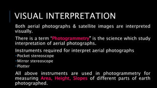 VISUAL INTERPRETATION
Both aerial photographs & satellite images are interpreted
visually.
There is a term “Photogrammetry” is the science which study
interpretation of aerial photographs.
Instruments required for interpret aerial photographs
 Pocket stereoscope
 Mirror stereoscope
 Plotter
All above instruments are used in photogrammetry for
measuring Area, Height, Slopes of different parts of earth
photographed.
 