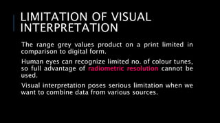 LIMITATION OF VISUAL
INTERPRETATION
The range grey values product on a print limited in
comparison to digital form.
Human eyes can recognize limited no. of colour tunes,
so full advantage of radiometric resolution cannot be
used.
Visual interpretation poses serious limitation when we
want to combine data from various sources.
 