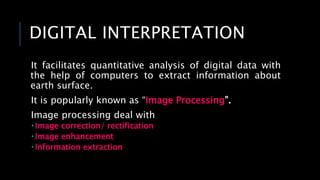 DIGITAL INTERPRETATION
It facilitates quantitative analysis of digital data with
the help of computers to extract information about
earth surface.
It is popularly known as “Image Processing”.
Image processing deal with
 Image correction/ rectification
 Image enhancement
 Information extraction
 