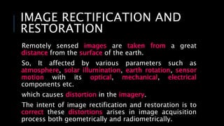 IMAGE RECTIFICATION AND
RESTORATION
Remotely sensed images are taken from a great
distance from the surface of the earth.
So, It affected by various parameters such as
atmosphere, solar illumination, earth rotation, sensor
motion with its optical, mechanical, electrical
components etc.
which causes distortion in the imagery.
The intent of image rectification and restoration is to
correct these distortions arises in image acquisition
process both geometrically and radiometrically.
 