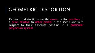 GEOMETRIC DISTORTION
Geometric distortions are the errors in the position of
a pixel relative to other pixels in the scene and with
respect to their absolute position in a particular
projection system.
 
