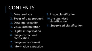 CONTENTS
1. Data products
2. Types of data products
3. Data interpretation
4. Visual interpretation
5. Digital interpretation
6. Image correction/
rectification
7. Image enhancement
8. Information extraction
9. Image classification
10.Unsupervised
classification
11.Supervised classification
 