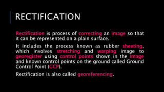 RECTIFICATION
Rectification is process of correcting an image so that
it can be represented on a plain surface.
It includes the process known as rubber sheeting,
which involves stretching and warping image to
georegister using control points shown in the image
and known control points on the ground called Ground
Control Point (GCP).
Rectification is also called georeferencing.
 