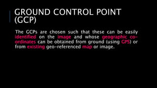 GROUND CONTROL POINT
(GCP)
The GCPs are chosen such that these can be easily
identified on the image and whose geographic co-
ordinates can be obtained from ground (using GPS) or
from existing geo-referenced map or image.
 