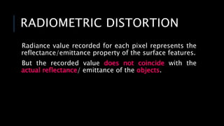 RADIOMETRIC DISTORTION
Radiance value recorded for each pixel represents the
reflectance/emittance property of the surface features.
But the recorded value does not coincide with the
actual reflectance/ emittance of the objects.
 