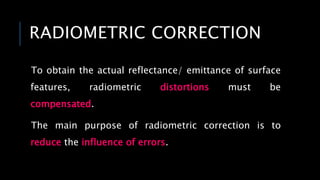 RADIOMETRIC CORRECTION
To obtain the actual reflectance/ emittance of surface
features, radiometric distortions must be
compensated.
The main purpose of radiometric correction is to
reduce the influence of errors.
 
