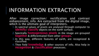 INFORMATION EXTRACTION
After image correction/ rectification and contrast
enhancement, info. Are extracted from the digital image,
which is the ultimate goal of interpreters.
1. In spectral values of pixels are analysed through computer to
identify/ classify objects on the earth surface.
2. Spectrally homogeneous pixels in the image are grouped
together & differentiated from other groups.
3. In this way, different features of earth, are recognized &
classified.
4. Thee field knowledge & other sources of info. Also help in
recognition & classification processes.
 