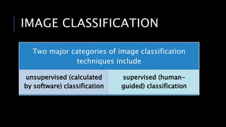 IMAGE CLASSIFICATION
Two major categories of image classification
techniques include
unsupervised (calculated
by software) classification
supervised (human-
guided) classification
 