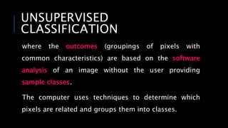 UNSUPERVISED
CLASSIFICATION
where the outcomes (groupings of pixels with
common characteristics) are based on the software
analysis of an image without the user providing
sample classes.
The computer uses techniques to determine which
pixels are related and groups them into classes.
 