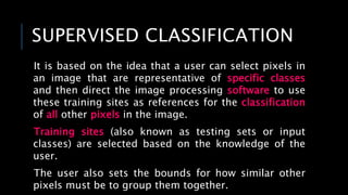 SUPERVISED CLASSIFICATION
It is based on the idea that a user can select pixels in
an image that are representative of specific classes
and then direct the image processing software to use
these training sites as references for the classification
of all other pixels in the image.
Training sites (also known as testing sets or input
classes) are selected based on the knowledge of the
user.
The user also sets the bounds for how similar other
pixels must be to group them together.
 